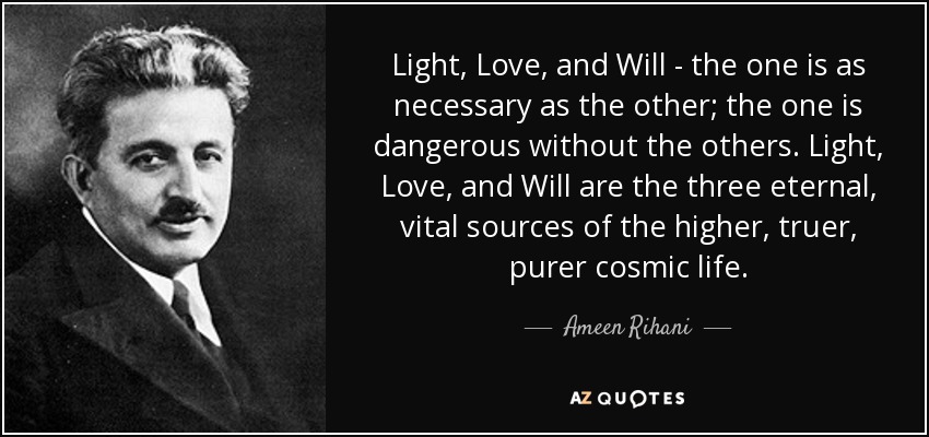 Light, Love, and Will - the one is as necessary as the other; the one is dangerous without the others. Light, Love, and Will are the three eternal, vital sources of the higher, truer, purer cosmic life. - Ameen Rihani