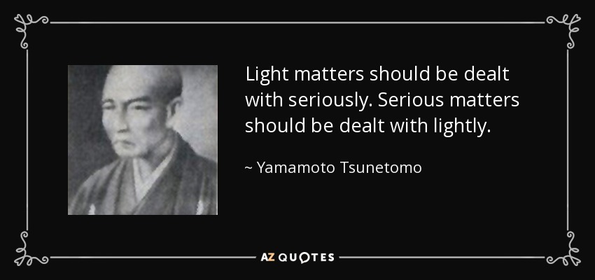 Light matters should be dealt with seriously. Serious matters should be dealt with lightly. - Yamamoto Tsunetomo