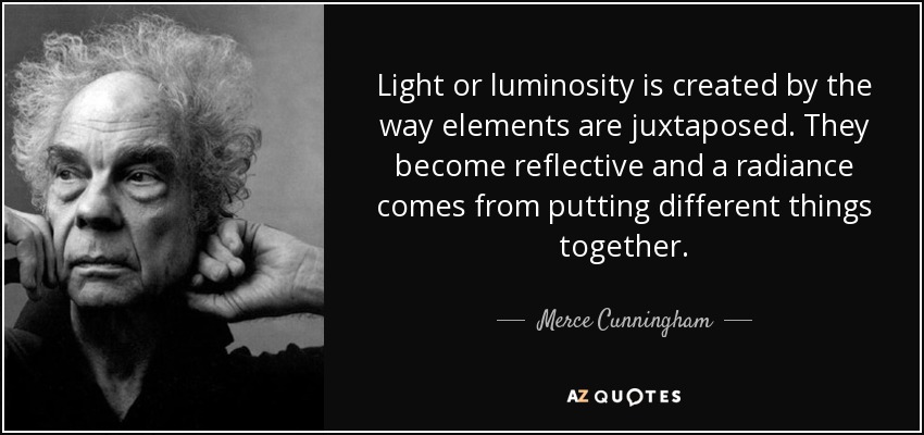 Light or luminosity is created by the way elements are juxtaposed. They become reflective and a radiance comes from putting different things together. - Merce Cunningham