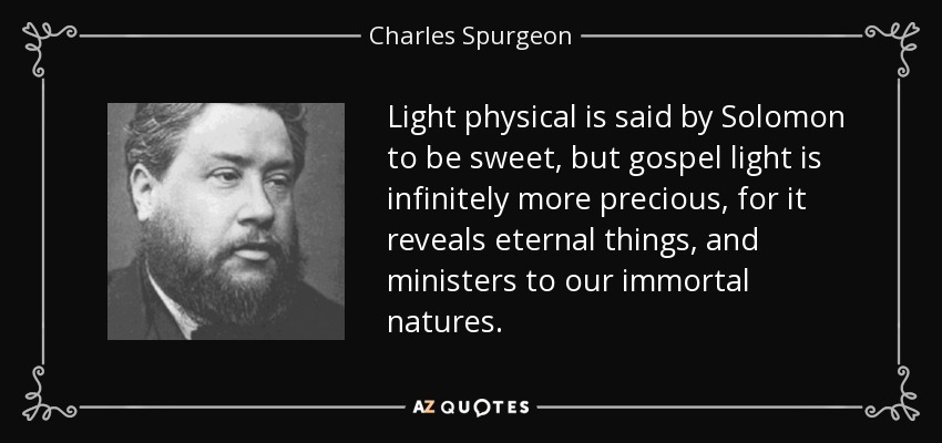 Light physical is said by Solomon to be sweet, but gospel light is infinitely more precious, for it reveals eternal things, and ministers to our immortal natures. - Charles Spurgeon
