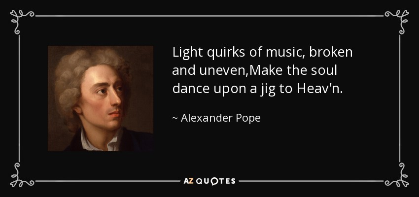 Light quirks of music, broken and uneven,Make the soul dance upon a jig to Heav'n. - Alexander Pope