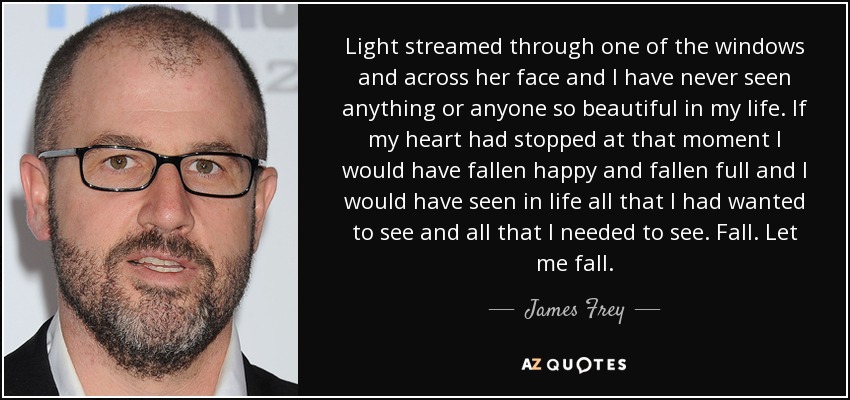 Light streamed through one of the windows and across her face and I have never seen anything or anyone so beautiful in my life. If my heart had stopped at that moment I would have fallen happy and fallen full and I would have seen in life all that I had wanted to see and all that I needed to see. Fall. Let me fall. - James Frey