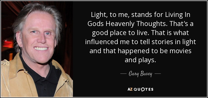 Light, to me, stands for Living In Gods Heavenly Thoughts. That's a good place to live. That is what influenced me to tell stories in light and that happened to be movies and plays. - Gary Busey