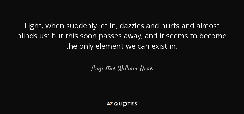 Light, when suddenly let in, dazzles and hurts and almost blinds us: but this soon passes away, and it seems to become the only element we can exist in. - Augustus William Hare