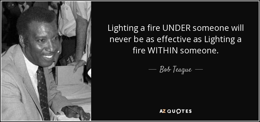 Lighting a fire UNDER someone will never be as effective as Lighting a fire WITHIN someone. - Bob Teague