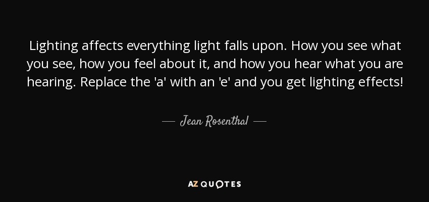 Lighting affects everything light falls upon. How you see what you see, how you feel about it, and how you hear what you are hearing. Replace the 'a' with an 'e' and you get lighting effects! - Jean Rosenthal