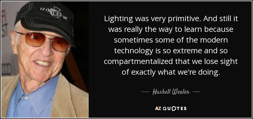 Lighting was very primitive. And still it was really the way to learn because sometimes some of the modern technology is so extreme and so compartmentalized that we lose sight of exactly what we're doing. - Haskell Wexler