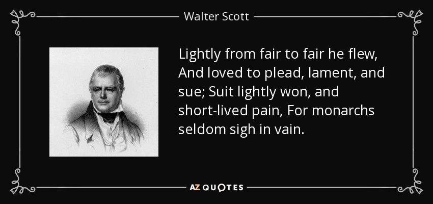 Lightly from fair to fair he flew, And loved to plead, lament, and sue; Suit lightly won, and short-lived pain, For monarchs seldom sigh in vain. - Walter Scott