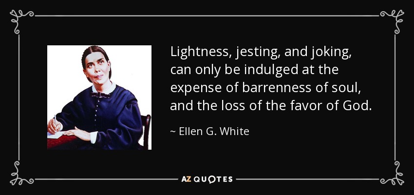 Lightness, jesting, and joking, can only be indulged at the expense of barrenness of soul, and the loss of the favor of God. - Ellen G. White