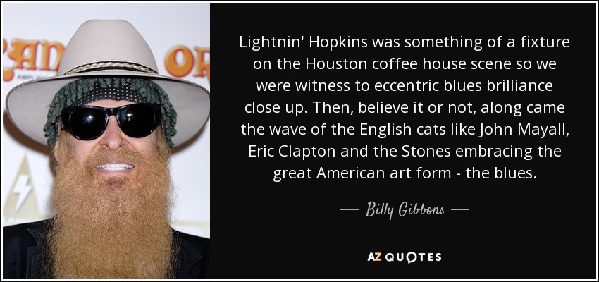 Lightnin' Hopkins was something of a fixture on the Houston coffee house scene so we were witness to eccentric blues brilliance close up. Then, believe it or not, along came the wave of the English cats like John Mayall, Eric Clapton and the Stones embracing the great American art form - the blues. - Billy Gibbons