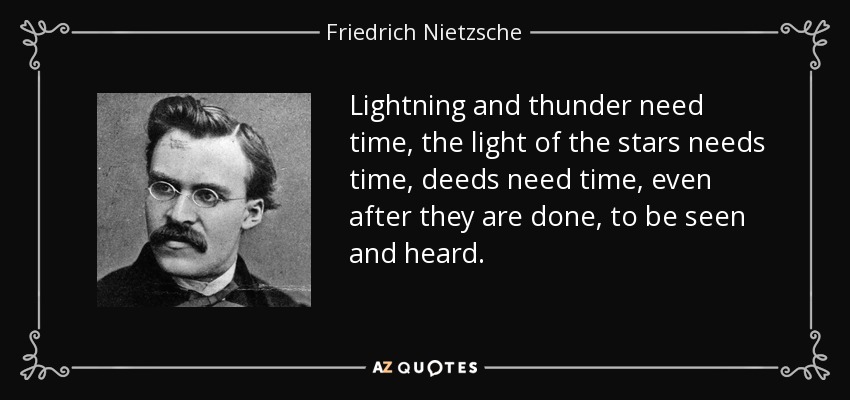 Lightning and thunder need time, the light of the stars needs time, deeds need time, even after they are done, to be seen and heard. - Friedrich Nietzsche