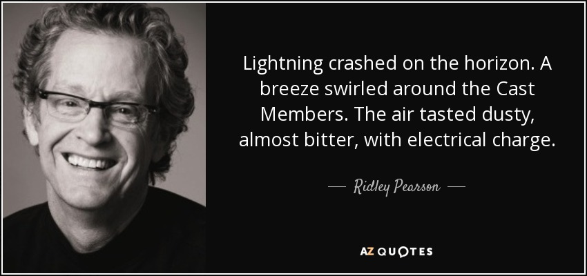 Lightning crashed on the horizon. A breeze swirled around the Cast Members. The air tasted dusty, almost bitter, with electrical charge. - Ridley Pearson