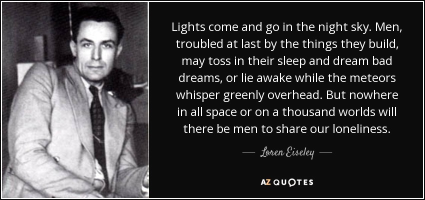 Lights come and go in the night sky. Men, troubled at last by the things they build, may toss in their sleep and dream bad dreams, or lie awake while the meteors whisper greenly overhead. But nowhere in all space or on a thousand worlds will there be men to share our loneliness. - Loren Eiseley