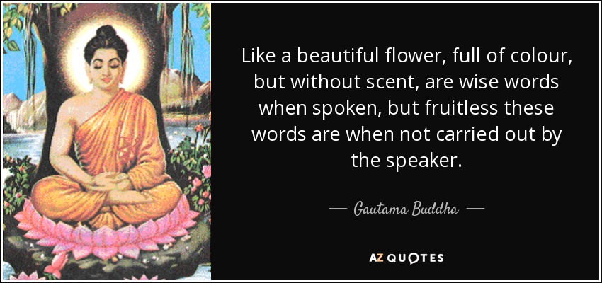 Like a beautiful flower, full of colour, but without scent, are wise words when spoken, but fruitless these words are when not carried out by the speaker. - Gautama Buddha