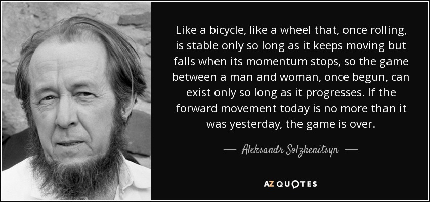 Like a bicycle, like a wheel that, once rolling, is stable only so long as it keeps moving but falls when its momentum stops, so the game between a man and woman, once begun, can exist only so long as it progresses. If the forward movement today is no more than it was yesterday, the game is over. - Aleksandr Solzhenitsyn