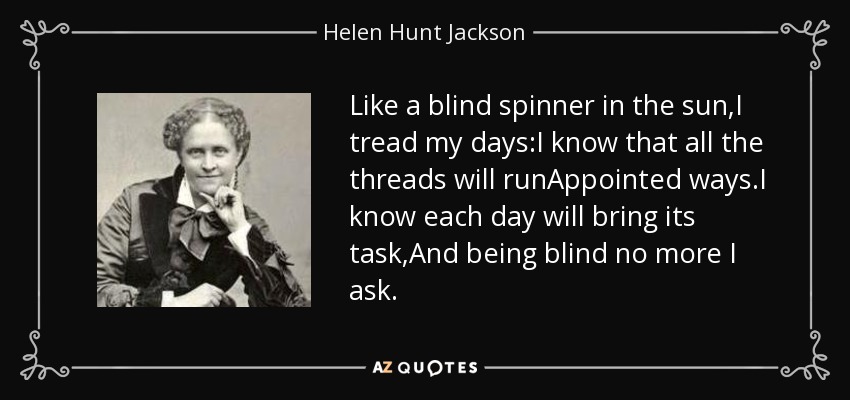 Like a blind spinner in the sun,I tread my days:I know that all the threads will runAppointed ways.I know each day will bring its task,And being blind no more I ask. - Helen Hunt Jackson