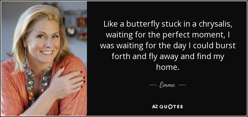 Like a butterfly stuck in a chrysalis, waiting for the perfect moment, I was waiting for the day I could burst forth and fly away and find my home. - Emme