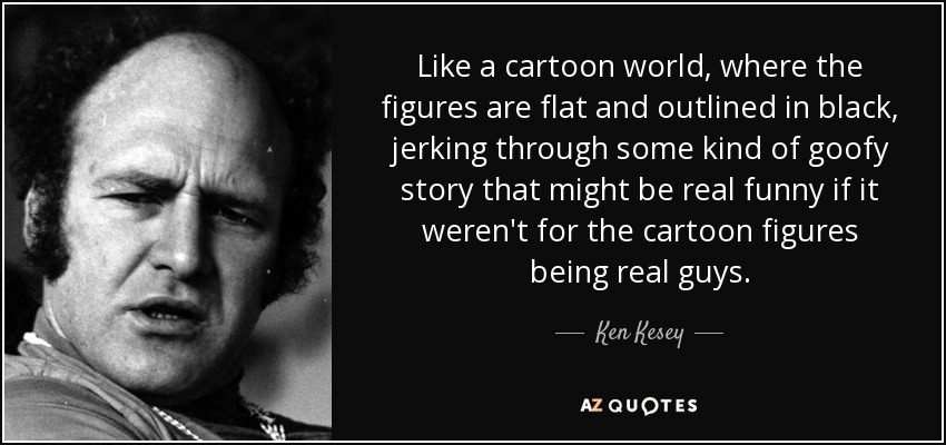 Like a cartoon world, where the figures are flat and outlined in black, jerking through some kind of goofy story that might be real funny if it weren't for the cartoon figures being real guys. - Ken Kesey