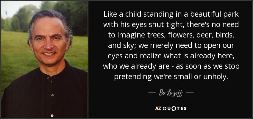 Like a child standing in a beautiful park with his eyes shut tight, there's no need to imagine trees, flowers, deer, birds, and sky; we merely need to open our eyes and realize what is already here, who we already are - as soon as we stop pretending we're small or unholy. - Bo Lozoff