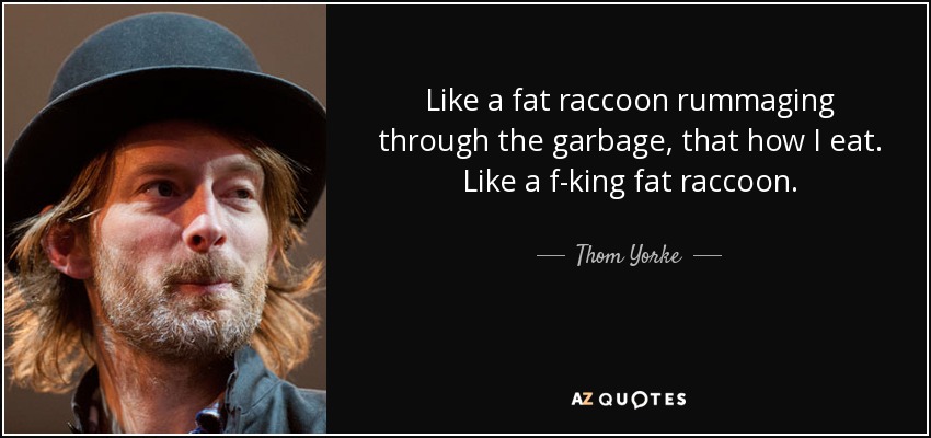 Like a fat raccoon rummaging through the garbage, that how I eat. Like a f-king fat raccoon. - Thom Yorke
