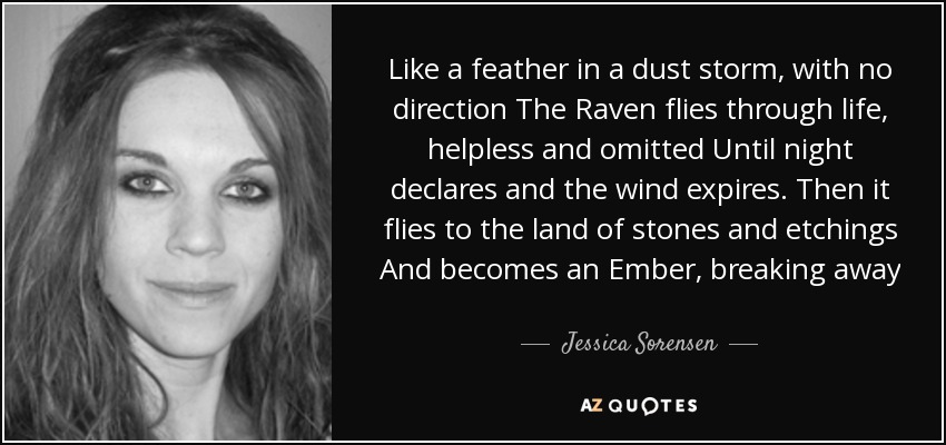 Like a feather in a dust storm, with no direction The Raven flies through life, helpless and omitted Until night declares and the wind expires. Then it flies to the land of stones and etchings And becomes an Ember, breaking away - Jessica Sorensen