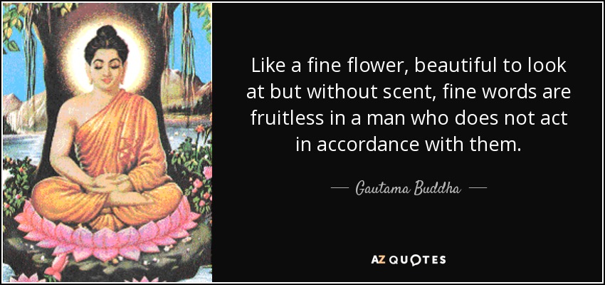 Like a fine flower, beautiful to look at but without scent, fine words are fruitless in a man who does not act in accordance with them. - Gautama Buddha
