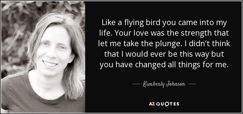 Like a flying bird you came into my life. Your love was the strength that let me take the plunge. I didn't think that I would ever be this way but you have changed all things for me. - Kimberly Johnson