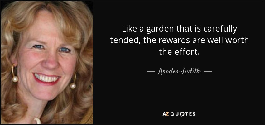 Like a garden that is carefully tended, the rewards are well worth the effort. - Anodea Judith