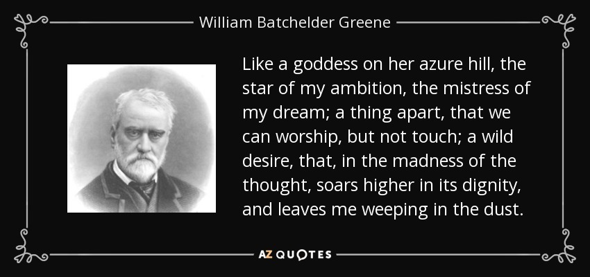 Like a goddess on her azure hill, the star of my ambition, the mistress of my dream; a thing apart, that we can worship, but not touch; a wild desire, that, in the madness of the thought, soars higher in its dignity, and leaves me weeping in the dust. - William Batchelder Greene