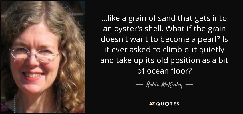 ...like a grain of sand that gets into an oyster's shell. What if the grain doesn't want to become a pearl? Is it ever asked to climb out quietly and take up its old position as a bit of ocean floor? - Robin McKinley