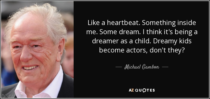 Like a heartbeat. Something inside me. Some dream. I think it's being a dreamer as a child. Dreamy kids become actors, don't they? - Michael Gambon