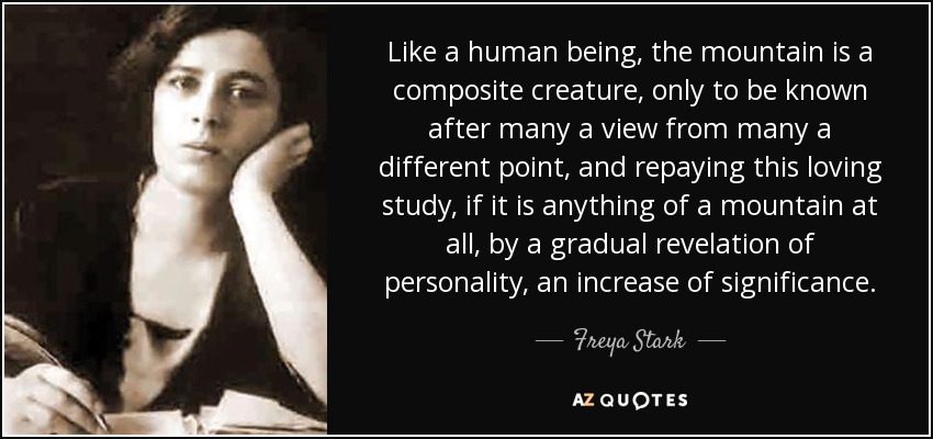 Like a human being, the mountain is a composite creature, only to be known after many a view from many a different point, and repaying this loving study, if it is anything of a mountain at all, by a gradual revelation of personality, an increase of significance. - Freya Stark