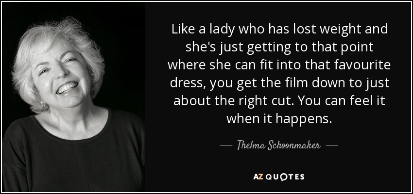 Like a lady who has lost weight and she's just getting to that point where she can fit into that favourite dress, you get the film down to just about the right cut. You can feel it when it happens. - Thelma Schoonmaker