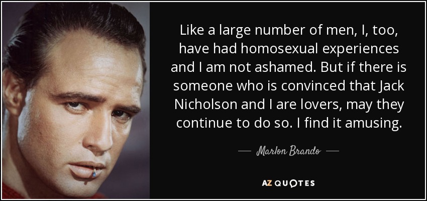 Like a large number of men, I, too, have had homosexual experiences and I am not ashamed. But if there is someone who is convinced that Jack Nicholson and I are lovers, may they continue to do so. I find it amusing. - Marlon Brando