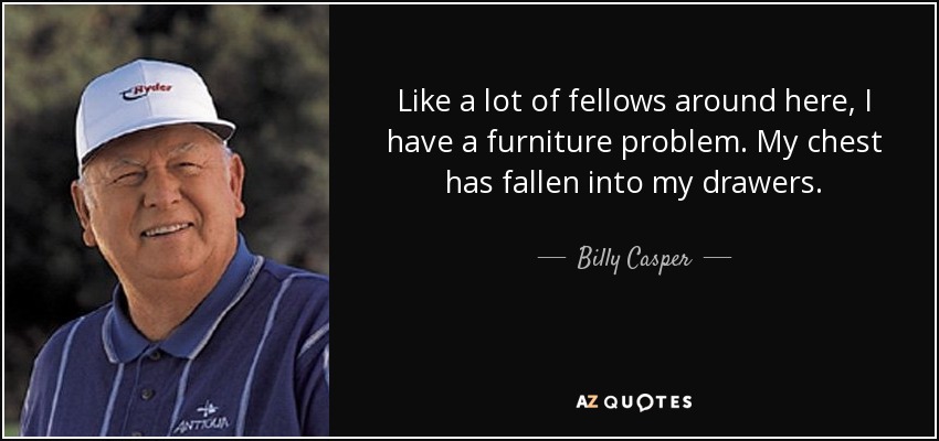 Like a lot of fellows around here, I have a furniture problem. My chest has fallen into my drawers. - Billy Casper