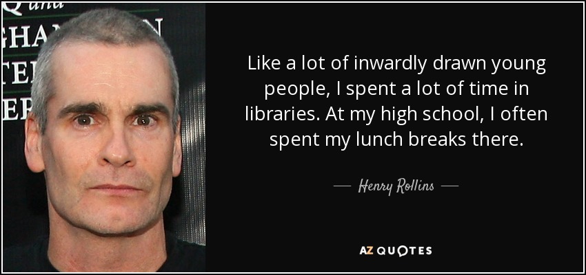 Like a lot of inwardly drawn young people, I spent a lot of time in libraries. At my high school, I often spent my lunch breaks there. - Henry Rollins