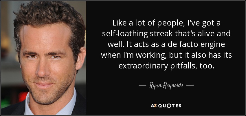 Like a lot of people, I've got a self-loathing streak that's alive and well. It acts as a de facto engine when I'm working, but it also has its extraordinary pitfalls, too. - Ryan Reynolds