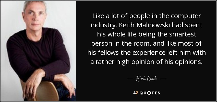Like a lot of people in the computer industry, Keith Malinowski had spent his whole life being the smartest person in the room, and like most of his fellows the experience left him with a rather high opinion of his opinions. - Rick Cook