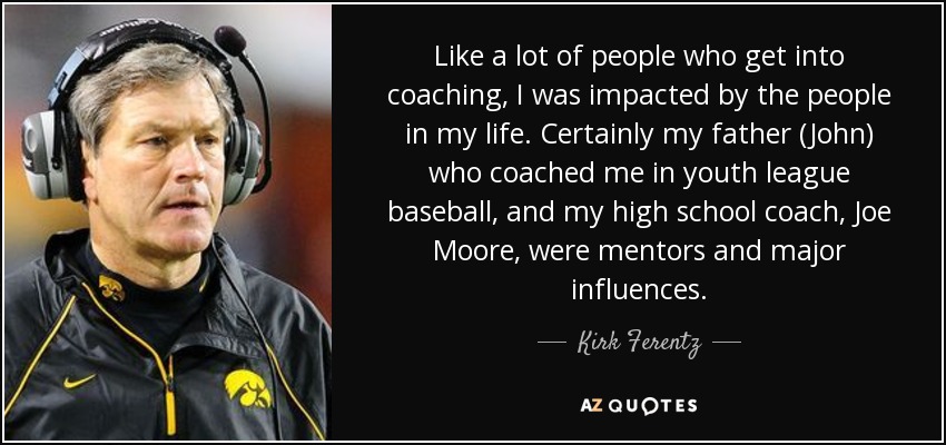 Like a lot of people who get into coaching, I was impacted by the people in my life. Certainly my father (John) who coached me in youth league baseball, and my high school coach, Joe Moore, were mentors and major influences. - Kirk Ferentz