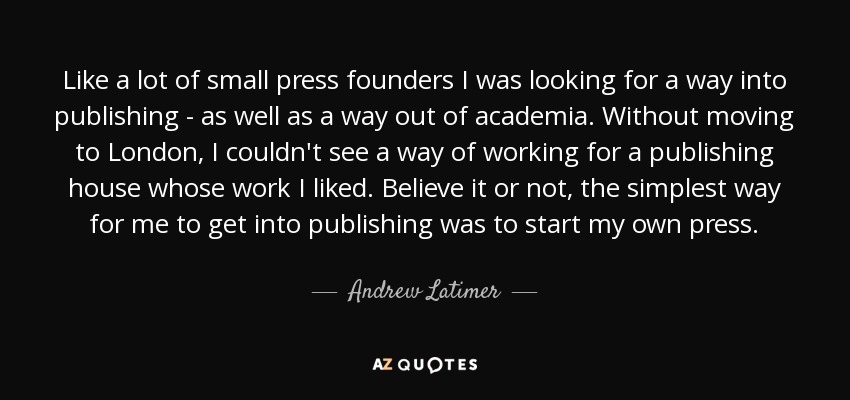 Like a lot of small press founders I was looking for a way into publishing - as well as a way out of academia. Without moving to London, I couldn't see a way of working for a publishing house whose work I liked. Believe it or not, the simplest way for me to get into publishing was to start my own press. - Andrew Latimer