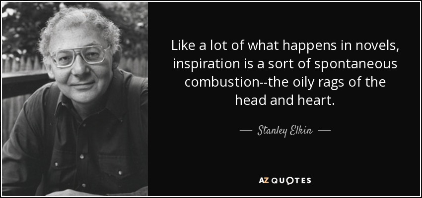 Like a lot of what happens in novels, inspiration is a sort of spontaneous combustion--the oily rags of the head and heart. - Stanley Elkin