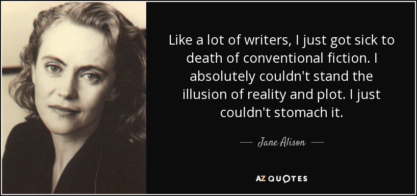 Like a lot of writers, I just got sick to death of conventional fiction. I absolutely couldn't stand the illusion of reality and plot. I just couldn't stomach it. - Jane Alison