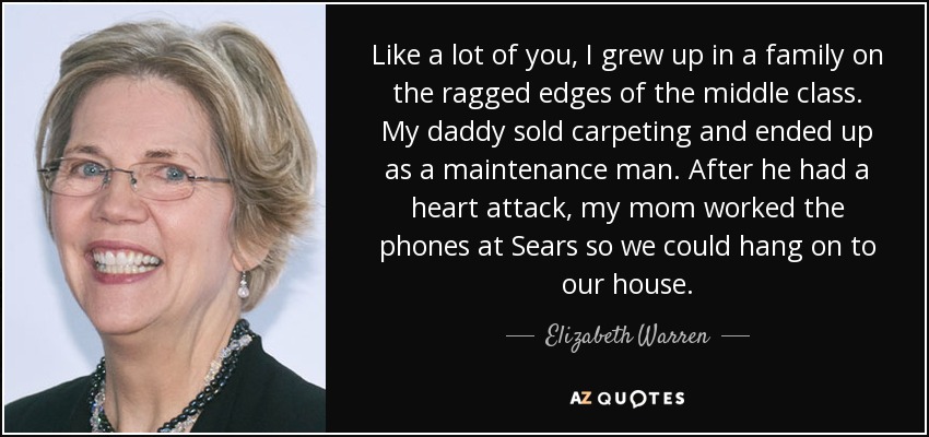 Like a lot of you, I grew up in a family on the ragged edges of the middle class. My daddy sold carpeting and ended up as a maintenance man. After he had a heart attack, my mom worked the phones at Sears so we could hang on to our house. - Elizabeth Warren