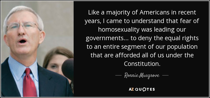 Like a majority of Americans in recent years, I came to understand that fear of homosexuality was leading our governments ... to deny the equal rights to an entire segment of our population that are afforded all of us under the Constitution. - Ronnie Musgrove