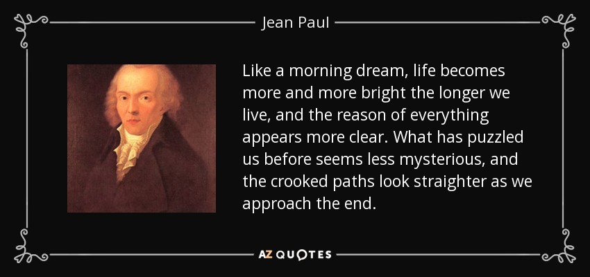 Like a morning dream, life becomes more and more bright the longer we live, and the reason of everything appears more clear. What has puzzled us before seems less mysterious, and the crooked paths look straighter as we approach the end. - Jean Paul