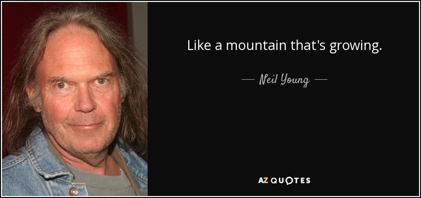 Like a mountain that's growing. - Neil Young