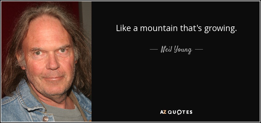 Like a mountain that's growing. - Neil Young