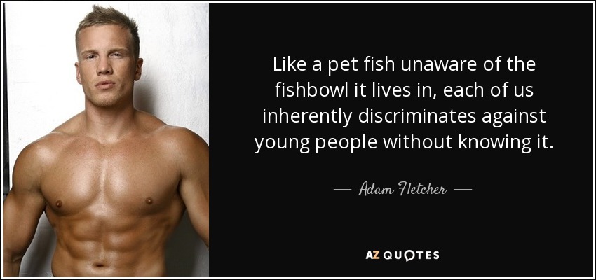 Like a pet fish unaware of the fishbowl it lives in, each of us inherently discriminates against young people without knowing it. - Adam Fletcher