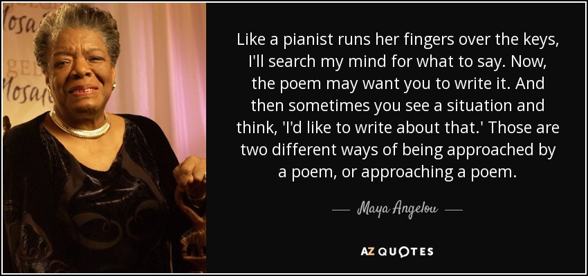 Like a pianist runs her fingers over the keys, I'll search my mind for what to say. Now, the poem may want you to write it. And then sometimes you see a situation and think, 'I'd like to write about that.' Those are two different ways of being approached by a poem, or approaching a poem. - Maya Angelou