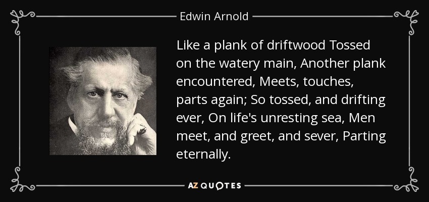 Like a plank of driftwood Tossed on the watery main, Another plank encountered, Meets, touches, parts again; So tossed, and drifting ever, On life's unresting sea, Men meet, and greet, and sever, Parting eternally. - Edwin Arnold